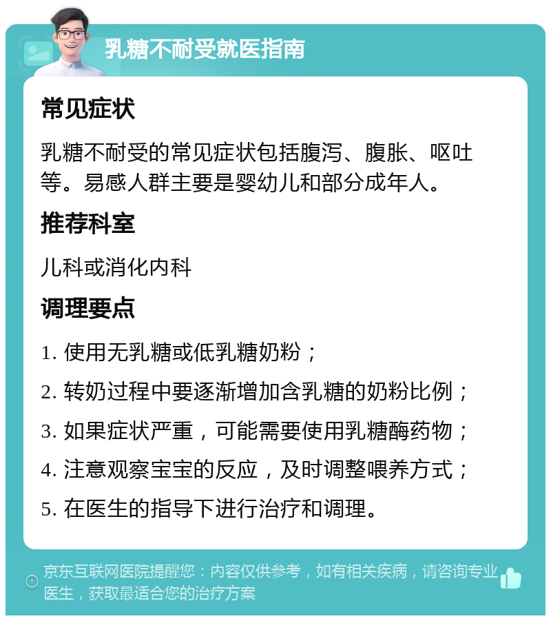 乳糖不耐受就医指南 常见症状 乳糖不耐受的常见症状包括腹泻、腹胀、呕吐等。易感人群主要是婴幼儿和部分成年人。 推荐科室 儿科或消化内科 调理要点 1. 使用无乳糖或低乳糖奶粉； 2. 转奶过程中要逐渐增加含乳糖的奶粉比例； 3. 如果症状严重，可能需要使用乳糖酶药物； 4. 注意观察宝宝的反应，及时调整喂养方式； 5. 在医生的指导下进行治疗和调理。