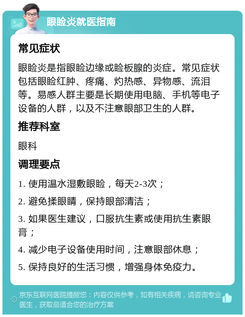 眼睑炎就医指南 常见症状 眼睑炎是指眼睑边缘或睑板腺的炎症。常见症状包括眼睑红肿、疼痛、灼热感、异物感、流泪等。易感人群主要是长期使用电脑、手机等电子设备的人群，以及不注意眼部卫生的人群。 推荐科室 眼科 调理要点 1. 使用温水湿敷眼睑，每天2-3次； 2. 避免揉眼睛，保持眼部清洁； 3. 如果医生建议，口服抗生素或使用抗生素眼膏； 4. 减少电子设备使用时间，注意眼部休息； 5. 保持良好的生活习惯，增强身体免疫力。