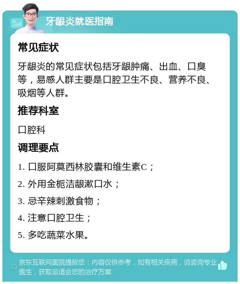 牙龈炎就医指南 常见症状 牙龈炎的常见症状包括牙龈肿痛、出血、口臭等，易感人群主要是口腔卫生不良、营养不良、吸烟等人群。 推荐科室 口腔科 调理要点 1. 口服阿莫西林胶囊和维生素C； 2. 外用金栀洁龈漱口水； 3. 忌辛辣刺激食物； 4. 注意口腔卫生； 5. 多吃蔬菜水果。