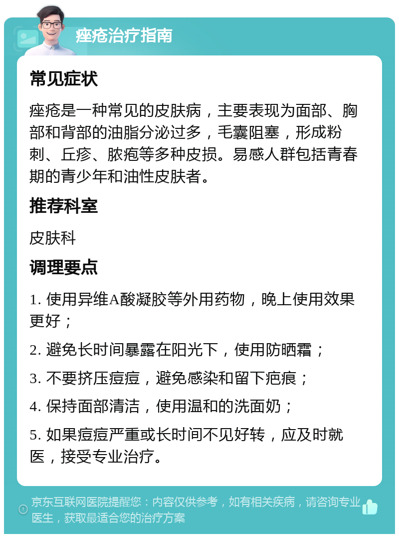 痤疮治疗指南 常见症状 痤疮是一种常见的皮肤病，主要表现为面部、胸部和背部的油脂分泌过多，毛囊阻塞，形成粉刺、丘疹、脓疱等多种皮损。易感人群包括青春期的青少年和油性皮肤者。 推荐科室 皮肤科 调理要点 1. 使用异维A酸凝胶等外用药物，晚上使用效果更好； 2. 避免长时间暴露在阳光下，使用防晒霜； 3. 不要挤压痘痘，避免感染和留下疤痕； 4. 保持面部清洁，使用温和的洗面奶； 5. 如果痘痘严重或长时间不见好转，应及时就医，接受专业治疗。