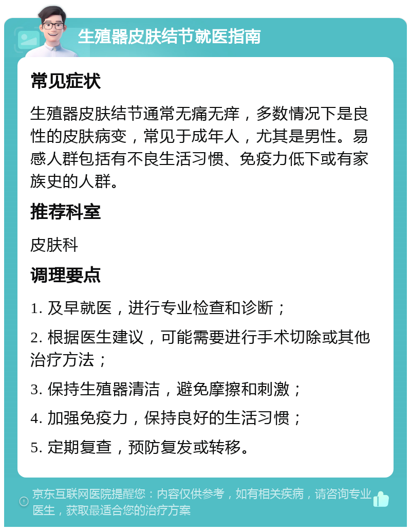 生殖器皮肤结节就医指南 常见症状 生殖器皮肤结节通常无痛无痒，多数情况下是良性的皮肤病变，常见于成年人，尤其是男性。易感人群包括有不良生活习惯、免疫力低下或有家族史的人群。 推荐科室 皮肤科 调理要点 1. 及早就医，进行专业检查和诊断； 2. 根据医生建议，可能需要进行手术切除或其他治疗方法； 3. 保持生殖器清洁，避免摩擦和刺激； 4. 加强免疫力，保持良好的生活习惯； 5. 定期复查，预防复发或转移。