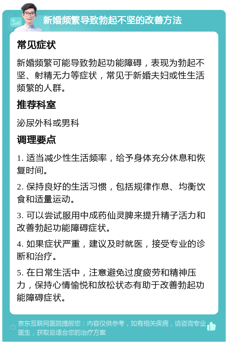 新婚频繁导致勃起不坚的改善方法 常见症状 新婚频繁可能导致勃起功能障碍，表现为勃起不坚、射精无力等症状，常见于新婚夫妇或性生活频繁的人群。 推荐科室 泌尿外科或男科 调理要点 1. 适当减少性生活频率，给予身体充分休息和恢复时间。 2. 保持良好的生活习惯，包括规律作息、均衡饮食和适量运动。 3. 可以尝试服用中成药仙灵脾来提升精子活力和改善勃起功能障碍症状。 4. 如果症状严重，建议及时就医，接受专业的诊断和治疗。 5. 在日常生活中，注意避免过度疲劳和精神压力，保持心情愉悦和放松状态有助于改善勃起功能障碍症状。