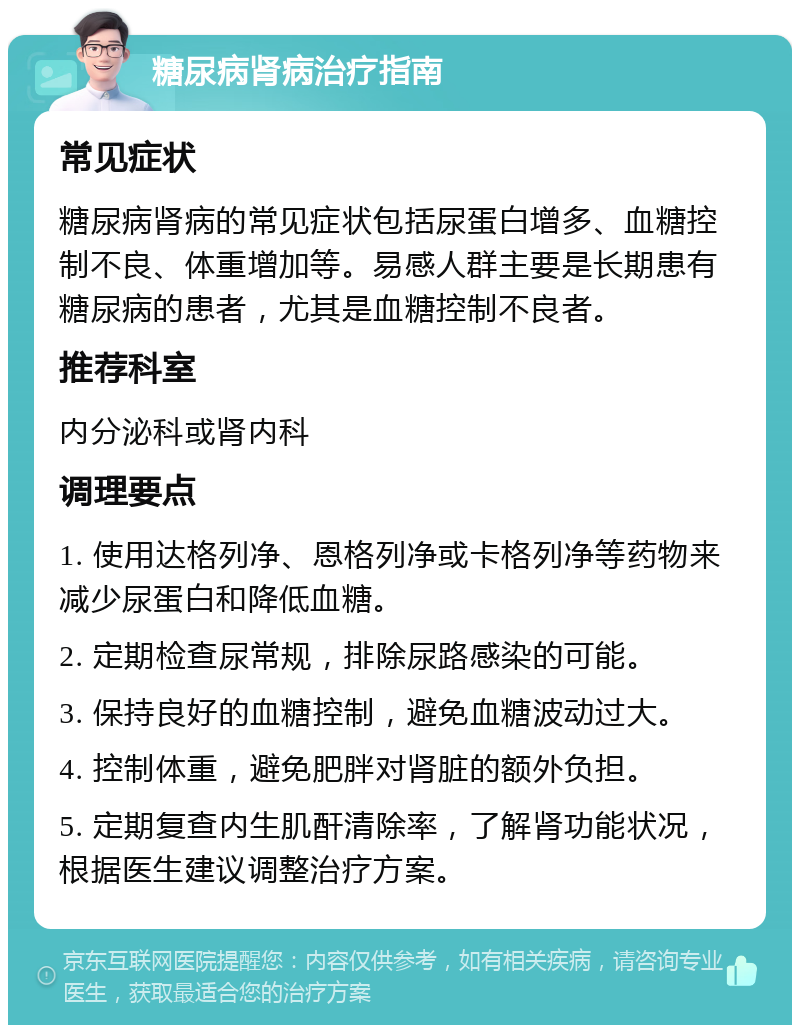 糖尿病肾病治疗指南 常见症状 糖尿病肾病的常见症状包括尿蛋白增多、血糖控制不良、体重增加等。易感人群主要是长期患有糖尿病的患者，尤其是血糖控制不良者。 推荐科室 内分泌科或肾内科 调理要点 1. 使用达格列净、恩格列净或卡格列净等药物来减少尿蛋白和降低血糖。 2. 定期检查尿常规，排除尿路感染的可能。 3. 保持良好的血糖控制，避免血糖波动过大。 4. 控制体重，避免肥胖对肾脏的额外负担。 5. 定期复查内生肌酐清除率，了解肾功能状况，根据医生建议调整治疗方案。