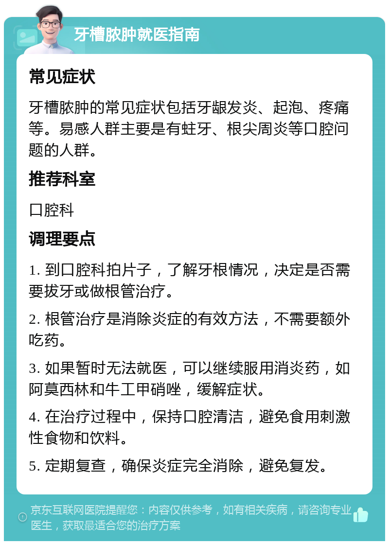 牙槽脓肿就医指南 常见症状 牙槽脓肿的常见症状包括牙龈发炎、起泡、疼痛等。易感人群主要是有蛀牙、根尖周炎等口腔问题的人群。 推荐科室 口腔科 调理要点 1. 到口腔科拍片子，了解牙根情况，决定是否需要拔牙或做根管治疗。 2. 根管治疗是消除炎症的有效方法，不需要额外吃药。 3. 如果暂时无法就医，可以继续服用消炎药，如阿莫西林和牛工甲硝唑，缓解症状。 4. 在治疗过程中，保持口腔清洁，避免食用刺激性食物和饮料。 5. 定期复查，确保炎症完全消除，避免复发。