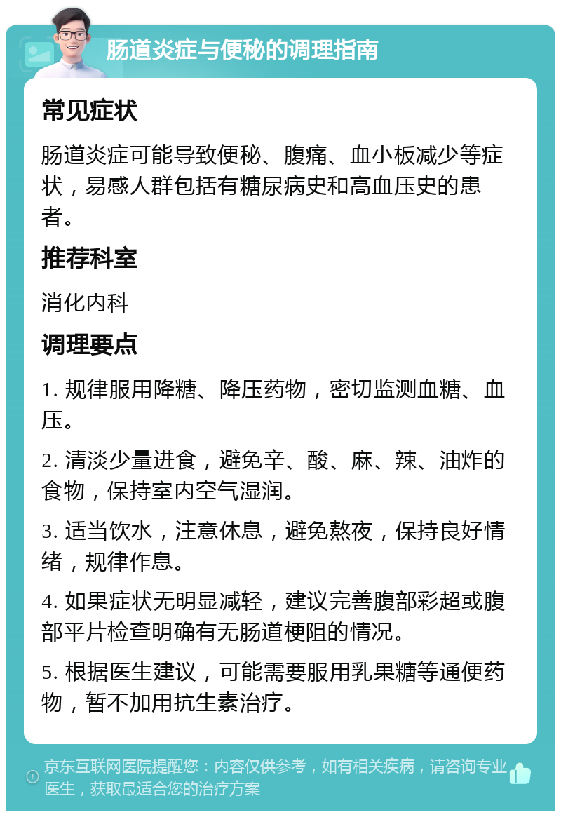 肠道炎症与便秘的调理指南 常见症状 肠道炎症可能导致便秘、腹痛、血小板减少等症状，易感人群包括有糖尿病史和高血压史的患者。 推荐科室 消化内科 调理要点 1. 规律服用降糖、降压药物，密切监测血糖、血压。 2. 清淡少量进食，避免辛、酸、麻、辣、油炸的食物，保持室内空气湿润。 3. 适当饮水，注意休息，避免熬夜，保持良好情绪，规律作息。 4. 如果症状无明显减轻，建议完善腹部彩超或腹部平片检查明确有无肠道梗阻的情况。 5. 根据医生建议，可能需要服用乳果糖等通便药物，暂不加用抗生素治疗。