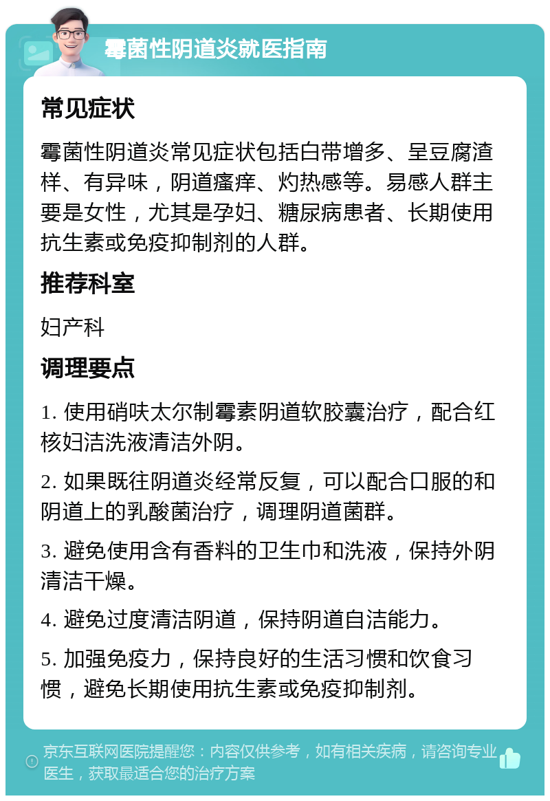 霉菌性阴道炎就医指南 常见症状 霉菌性阴道炎常见症状包括白带增多、呈豆腐渣样、有异味，阴道瘙痒、灼热感等。易感人群主要是女性，尤其是孕妇、糖尿病患者、长期使用抗生素或免疫抑制剂的人群。 推荐科室 妇产科 调理要点 1. 使用硝呋太尔制霉素阴道软胶囊治疗，配合红核妇洁洗液清洁外阴。 2. 如果既往阴道炎经常反复，可以配合口服的和阴道上的乳酸菌治疗，调理阴道菌群。 3. 避免使用含有香料的卫生巾和洗液，保持外阴清洁干燥。 4. 避免过度清洁阴道，保持阴道自洁能力。 5. 加强免疫力，保持良好的生活习惯和饮食习惯，避免长期使用抗生素或免疫抑制剂。