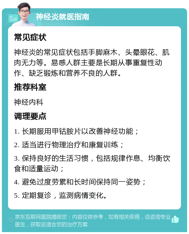 神经炎就医指南 常见症状 神经炎的常见症状包括手脚麻木、头晕眼花、肌肉无力等。易感人群主要是长期从事重复性动作、缺乏锻炼和营养不良的人群。 推荐科室 神经内科 调理要点 1. 长期服用甲钴胺片以改善神经功能； 2. 适当进行物理治疗和康复训练； 3. 保持良好的生活习惯，包括规律作息、均衡饮食和适量运动； 4. 避免过度劳累和长时间保持同一姿势； 5. 定期复诊，监测病情变化。