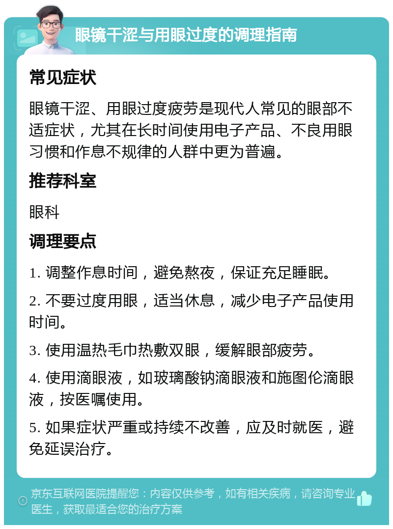 眼镜干涩与用眼过度的调理指南 常见症状 眼镜干涩、用眼过度疲劳是现代人常见的眼部不适症状，尤其在长时间使用电子产品、不良用眼习惯和作息不规律的人群中更为普遍。 推荐科室 眼科 调理要点 1. 调整作息时间，避免熬夜，保证充足睡眠。 2. 不要过度用眼，适当休息，减少电子产品使用时间。 3. 使用温热毛巾热敷双眼，缓解眼部疲劳。 4. 使用滴眼液，如玻璃酸钠滴眼液和施图伦滴眼液，按医嘱使用。 5. 如果症状严重或持续不改善，应及时就医，避免延误治疗。