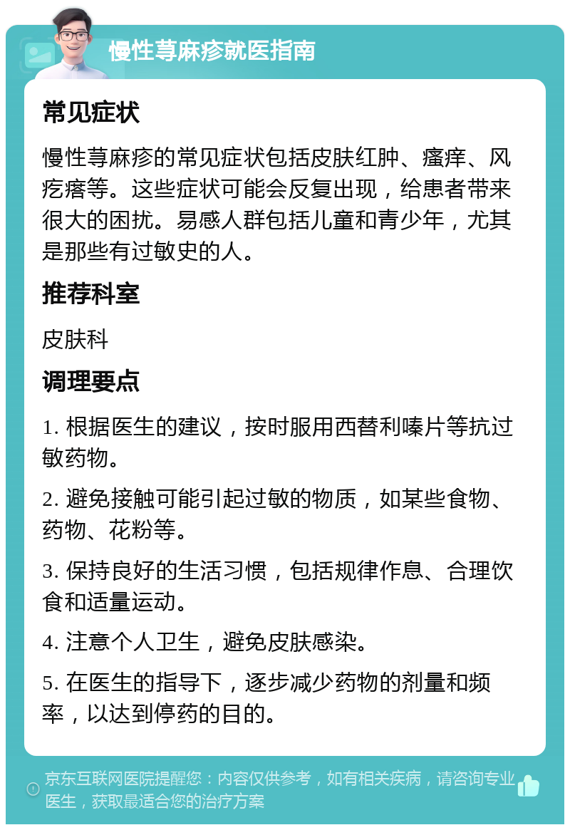 慢性荨麻疹就医指南 常见症状 慢性荨麻疹的常见症状包括皮肤红肿、瘙痒、风疙瘩等。这些症状可能会反复出现，给患者带来很大的困扰。易感人群包括儿童和青少年，尤其是那些有过敏史的人。 推荐科室 皮肤科 调理要点 1. 根据医生的建议，按时服用西替利嗪片等抗过敏药物。 2. 避免接触可能引起过敏的物质，如某些食物、药物、花粉等。 3. 保持良好的生活习惯，包括规律作息、合理饮食和适量运动。 4. 注意个人卫生，避免皮肤感染。 5. 在医生的指导下，逐步减少药物的剂量和频率，以达到停药的目的。