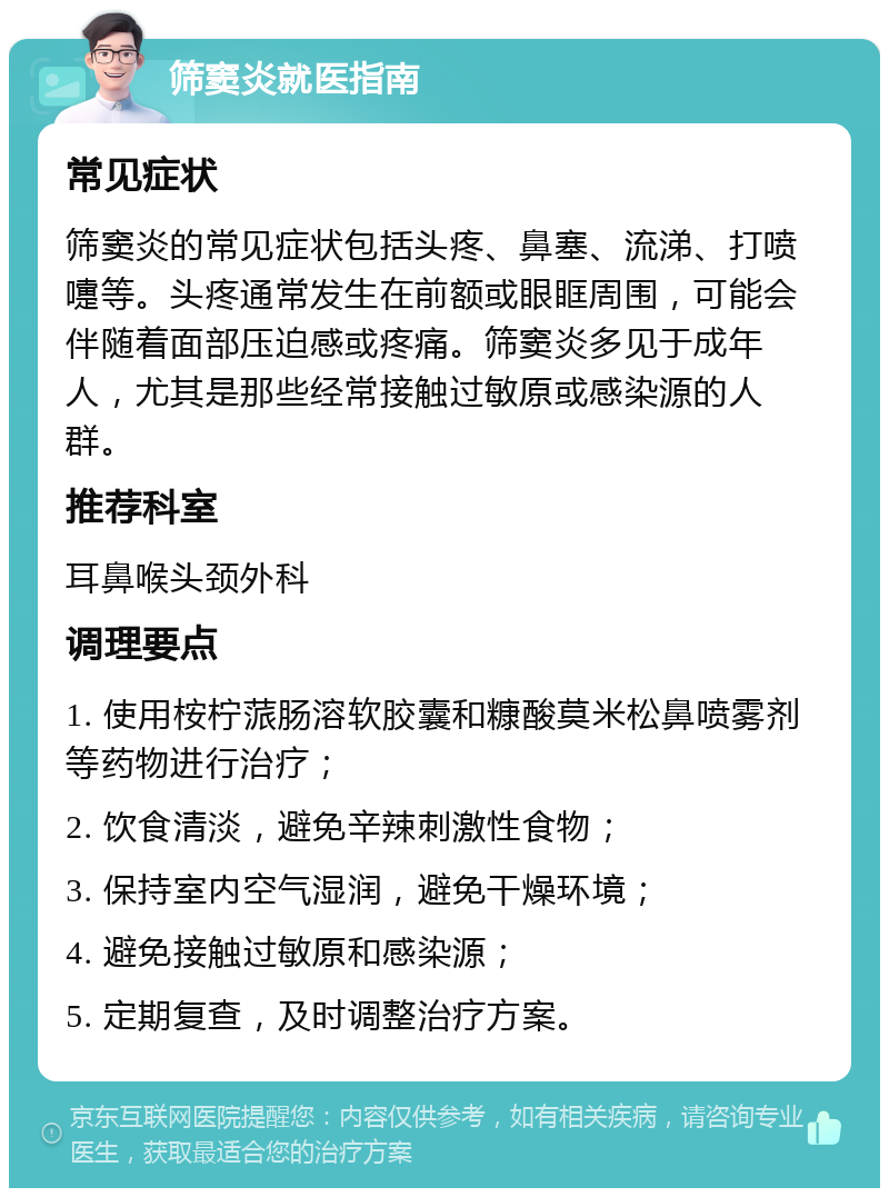 筛窦炎就医指南 常见症状 筛窦炎的常见症状包括头疼、鼻塞、流涕、打喷嚏等。头疼通常发生在前额或眼眶周围，可能会伴随着面部压迫感或疼痛。筛窦炎多见于成年人，尤其是那些经常接触过敏原或感染源的人群。 推荐科室 耳鼻喉头颈外科 调理要点 1. 使用桉柠蒎肠溶软胶囊和糠酸莫米松鼻喷雾剂等药物进行治疗； 2. 饮食清淡，避免辛辣刺激性食物； 3. 保持室内空气湿润，避免干燥环境； 4. 避免接触过敏原和感染源； 5. 定期复查，及时调整治疗方案。