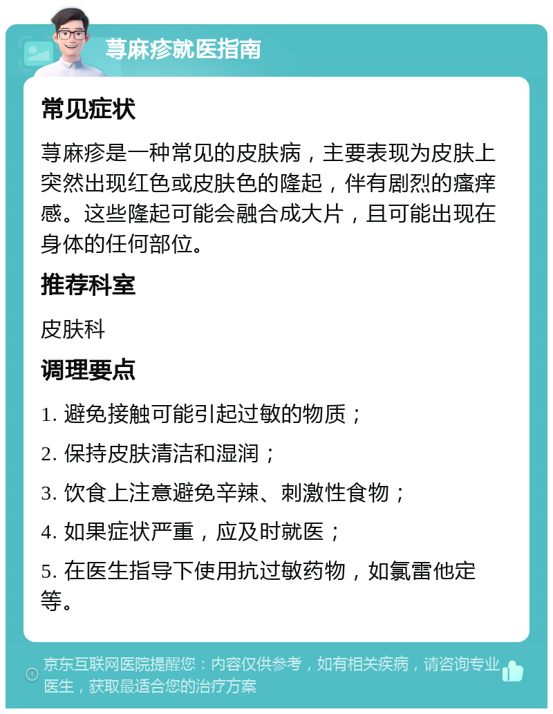 荨麻疹就医指南 常见症状 荨麻疹是一种常见的皮肤病，主要表现为皮肤上突然出现红色或皮肤色的隆起，伴有剧烈的瘙痒感。这些隆起可能会融合成大片，且可能出现在身体的任何部位。 推荐科室 皮肤科 调理要点 1. 避免接触可能引起过敏的物质； 2. 保持皮肤清洁和湿润； 3. 饮食上注意避免辛辣、刺激性食物； 4. 如果症状严重，应及时就医； 5. 在医生指导下使用抗过敏药物，如氯雷他定等。