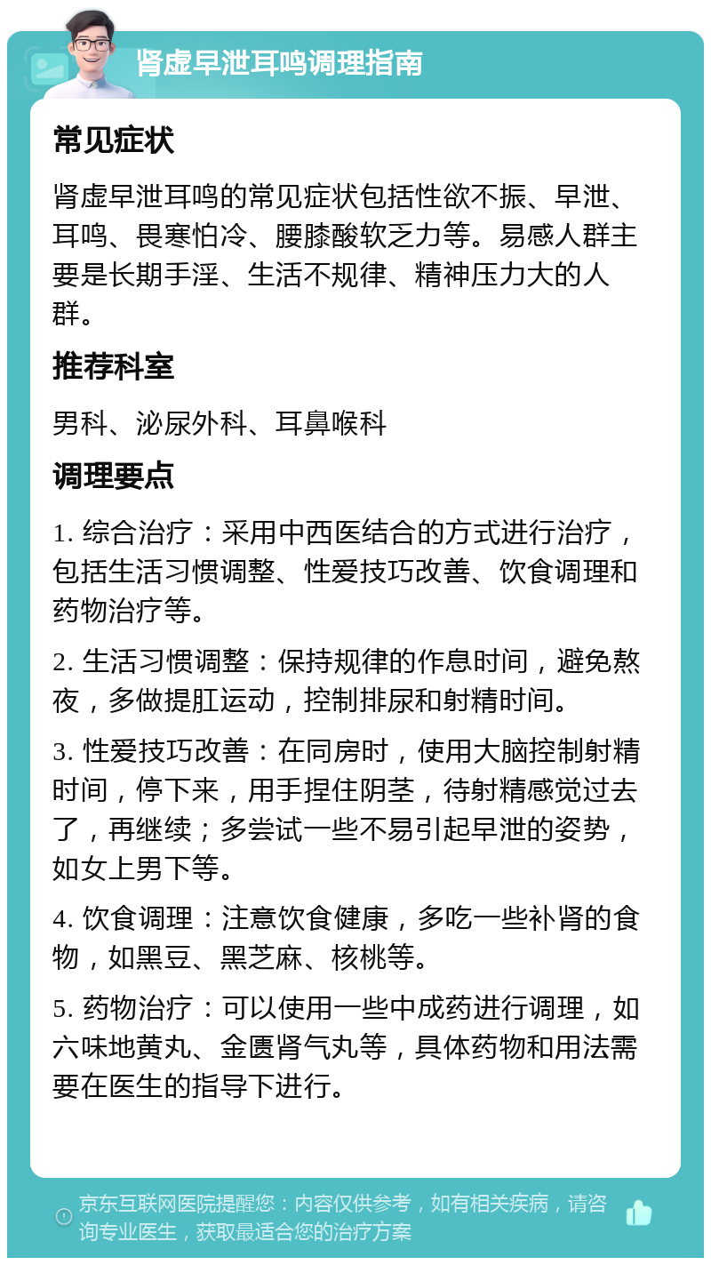 肾虚早泄耳鸣调理指南 常见症状 肾虚早泄耳鸣的常见症状包括性欲不振、早泄、耳鸣、畏寒怕冷、腰膝酸软乏力等。易感人群主要是长期手淫、生活不规律、精神压力大的人群。 推荐科室 男科、泌尿外科、耳鼻喉科 调理要点 1. 综合治疗：采用中西医结合的方式进行治疗，包括生活习惯调整、性爱技巧改善、饮食调理和药物治疗等。 2. 生活习惯调整：保持规律的作息时间，避免熬夜，多做提肛运动，控制排尿和射精时间。 3. 性爱技巧改善：在同房时，使用大脑控制射精时间，停下来，用手捏住阴茎，待射精感觉过去了，再继续；多尝试一些不易引起早泄的姿势，如女上男下等。 4. 饮食调理：注意饮食健康，多吃一些补肾的食物，如黑豆、黑芝麻、核桃等。 5. 药物治疗：可以使用一些中成药进行调理，如六味地黄丸、金匮肾气丸等，具体药物和用法需要在医生的指导下进行。