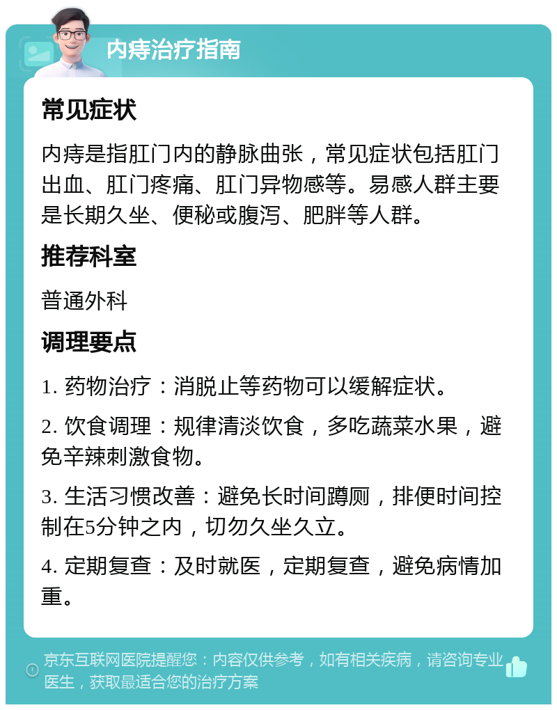 内痔治疗指南 常见症状 内痔是指肛门内的静脉曲张，常见症状包括肛门出血、肛门疼痛、肛门异物感等。易感人群主要是长期久坐、便秘或腹泻、肥胖等人群。 推荐科室 普通外科 调理要点 1. 药物治疗：消脱止等药物可以缓解症状。 2. 饮食调理：规律清淡饮食，多吃蔬菜水果，避免辛辣刺激食物。 3. 生活习惯改善：避免长时间蹲厕，排便时间控制在5分钟之内，切勿久坐久立。 4. 定期复查：及时就医，定期复查，避免病情加重。