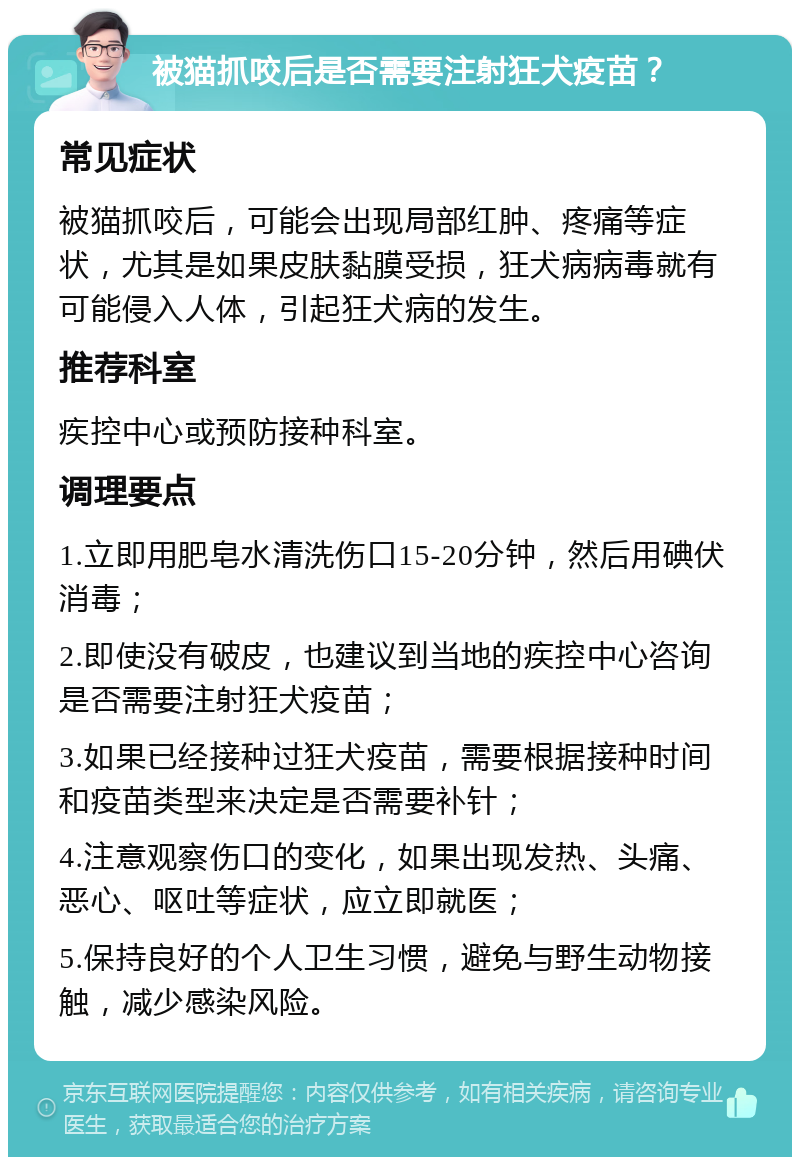 被猫抓咬后是否需要注射狂犬疫苗？ 常见症状 被猫抓咬后，可能会出现局部红肿、疼痛等症状，尤其是如果皮肤黏膜受损，狂犬病病毒就有可能侵入人体，引起狂犬病的发生。 推荐科室 疾控中心或预防接种科室。 调理要点 1.立即用肥皂水清洗伤口15-20分钟，然后用碘伏消毒； 2.即使没有破皮，也建议到当地的疾控中心咨询是否需要注射狂犬疫苗； 3.如果已经接种过狂犬疫苗，需要根据接种时间和疫苗类型来决定是否需要补针； 4.注意观察伤口的变化，如果出现发热、头痛、恶心、呕吐等症状，应立即就医； 5.保持良好的个人卫生习惯，避免与野生动物接触，减少感染风险。