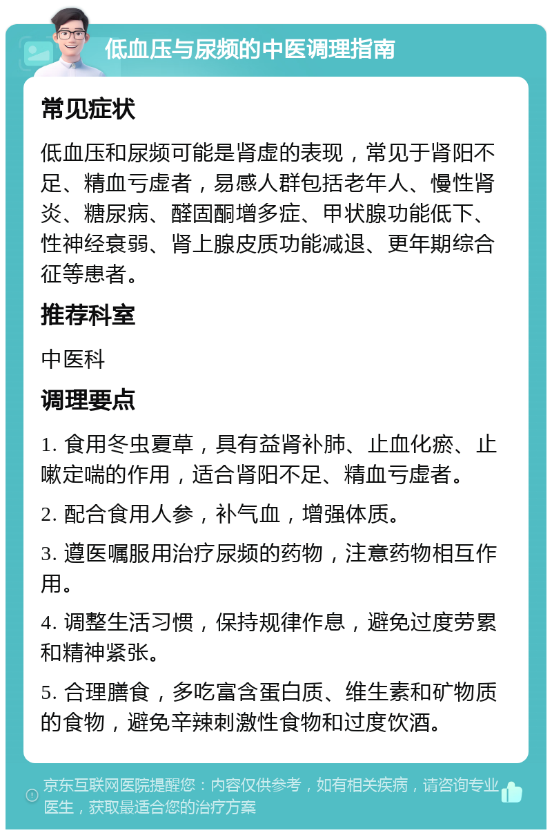 低血压与尿频的中医调理指南 常见症状 低血压和尿频可能是肾虚的表现，常见于肾阳不足、精血亏虚者，易感人群包括老年人、慢性肾炎、糖尿病、醛固酮增多症、甲状腺功能低下、性神经衰弱、肾上腺皮质功能减退、更年期综合征等患者。 推荐科室 中医科 调理要点 1. 食用冬虫夏草，具有益肾补肺、止血化瘀、止嗽定喘的作用，适合肾阳不足、精血亏虚者。 2. 配合食用人参，补气血，增强体质。 3. 遵医嘱服用治疗尿频的药物，注意药物相互作用。 4. 调整生活习惯，保持规律作息，避免过度劳累和精神紧张。 5. 合理膳食，多吃富含蛋白质、维生素和矿物质的食物，避免辛辣刺激性食物和过度饮酒。