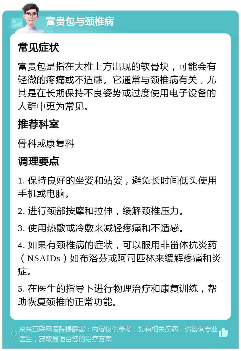 富贵包与颈椎病 常见症状 富贵包是指在大椎上方出现的软骨块，可能会有轻微的疼痛或不适感。它通常与颈椎病有关，尤其是在长期保持不良姿势或过度使用电子设备的人群中更为常见。 推荐科室 骨科或康复科 调理要点 1. 保持良好的坐姿和站姿，避免长时间低头使用手机或电脑。 2. 进行颈部按摩和拉伸，缓解颈椎压力。 3. 使用热敷或冷敷来减轻疼痛和不适感。 4. 如果有颈椎病的症状，可以服用非甾体抗炎药（NSAIDs）如布洛芬或阿司匹林来缓解疼痛和炎症。 5. 在医生的指导下进行物理治疗和康复训练，帮助恢复颈椎的正常功能。