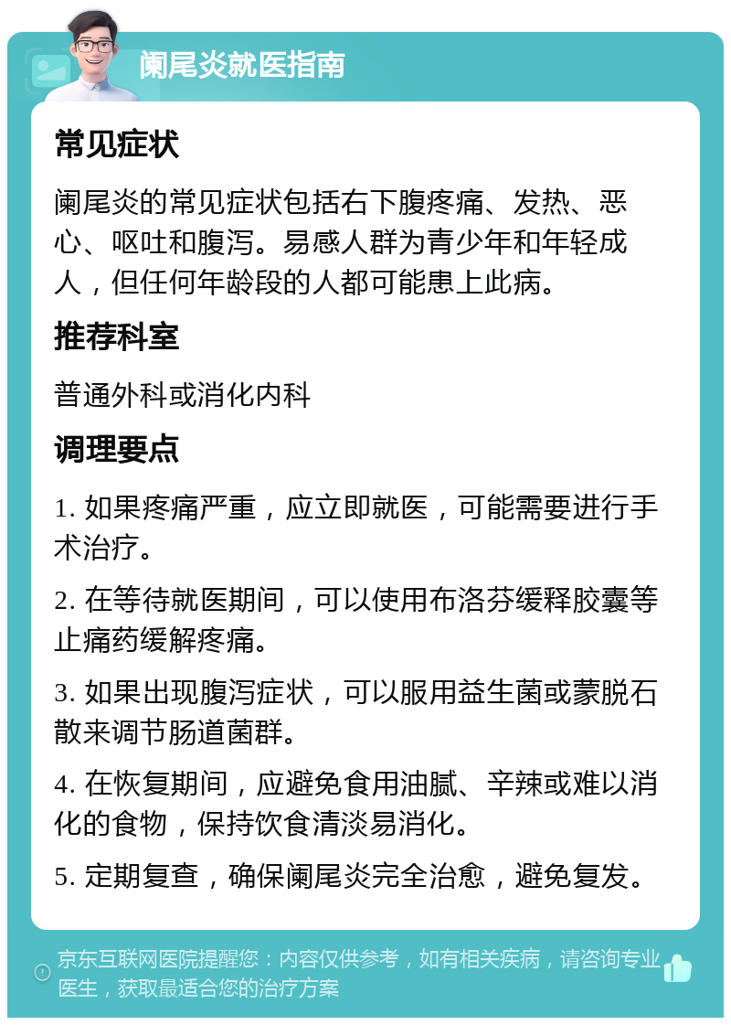 阑尾炎就医指南 常见症状 阑尾炎的常见症状包括右下腹疼痛、发热、恶心、呕吐和腹泻。易感人群为青少年和年轻成人，但任何年龄段的人都可能患上此病。 推荐科室 普通外科或消化内科 调理要点 1. 如果疼痛严重，应立即就医，可能需要进行手术治疗。 2. 在等待就医期间，可以使用布洛芬缓释胶囊等止痛药缓解疼痛。 3. 如果出现腹泻症状，可以服用益生菌或蒙脱石散来调节肠道菌群。 4. 在恢复期间，应避免食用油腻、辛辣或难以消化的食物，保持饮食清淡易消化。 5. 定期复查，确保阑尾炎完全治愈，避免复发。