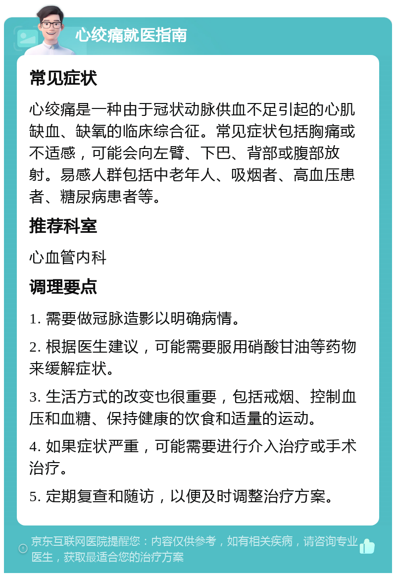 心绞痛就医指南 常见症状 心绞痛是一种由于冠状动脉供血不足引起的心肌缺血、缺氧的临床综合征。常见症状包括胸痛或不适感，可能会向左臂、下巴、背部或腹部放射。易感人群包括中老年人、吸烟者、高血压患者、糖尿病患者等。 推荐科室 心血管内科 调理要点 1. 需要做冠脉造影以明确病情。 2. 根据医生建议，可能需要服用硝酸甘油等药物来缓解症状。 3. 生活方式的改变也很重要，包括戒烟、控制血压和血糖、保持健康的饮食和适量的运动。 4. 如果症状严重，可能需要进行介入治疗或手术治疗。 5. 定期复查和随访，以便及时调整治疗方案。