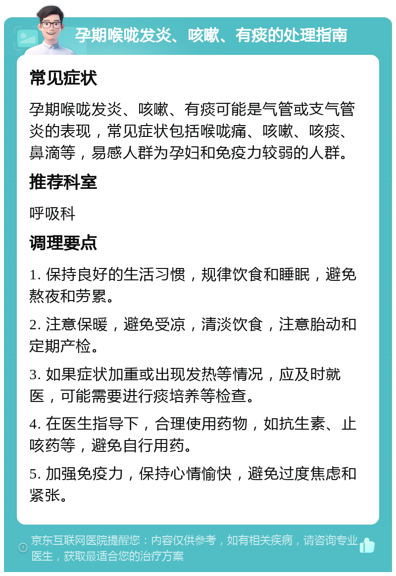 孕期喉咙发炎、咳嗽、有痰的处理指南 常见症状 孕期喉咙发炎、咳嗽、有痰可能是气管或支气管炎的表现，常见症状包括喉咙痛、咳嗽、咳痰、鼻滴等，易感人群为孕妇和免疫力较弱的人群。 推荐科室 呼吸科 调理要点 1. 保持良好的生活习惯，规律饮食和睡眠，避免熬夜和劳累。 2. 注意保暖，避免受凉，清淡饮食，注意胎动和定期产检。 3. 如果症状加重或出现发热等情况，应及时就医，可能需要进行痰培养等检查。 4. 在医生指导下，合理使用药物，如抗生素、止咳药等，避免自行用药。 5. 加强免疫力，保持心情愉快，避免过度焦虑和紧张。