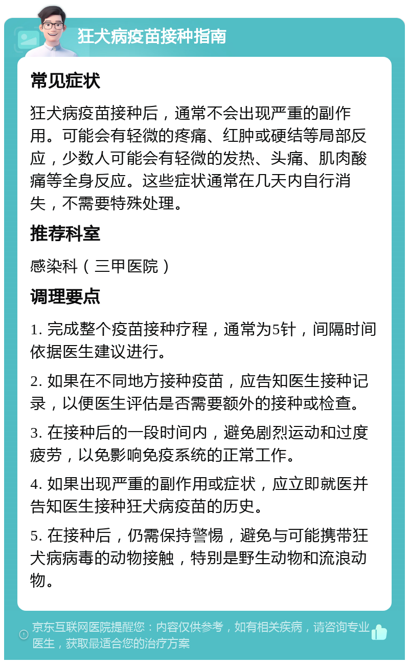 狂犬病疫苗接种指南 常见症状 狂犬病疫苗接种后，通常不会出现严重的副作用。可能会有轻微的疼痛、红肿或硬结等局部反应，少数人可能会有轻微的发热、头痛、肌肉酸痛等全身反应。这些症状通常在几天内自行消失，不需要特殊处理。 推荐科室 感染科（三甲医院） 调理要点 1. 完成整个疫苗接种疗程，通常为5针，间隔时间依据医生建议进行。 2. 如果在不同地方接种疫苗，应告知医生接种记录，以便医生评估是否需要额外的接种或检查。 3. 在接种后的一段时间内，避免剧烈运动和过度疲劳，以免影响免疫系统的正常工作。 4. 如果出现严重的副作用或症状，应立即就医并告知医生接种狂犬病疫苗的历史。 5. 在接种后，仍需保持警惕，避免与可能携带狂犬病病毒的动物接触，特别是野生动物和流浪动物。