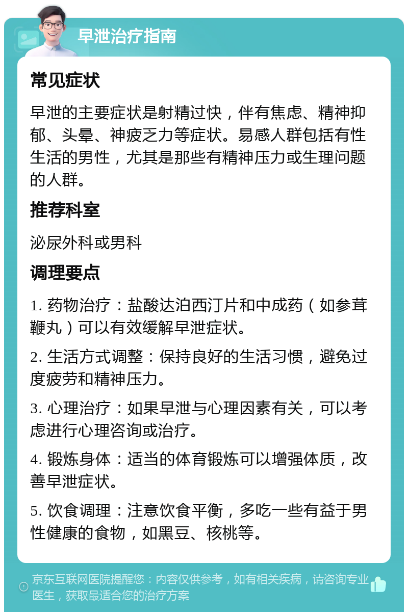 早泄治疗指南 常见症状 早泄的主要症状是射精过快，伴有焦虑、精神抑郁、头晕、神疲乏力等症状。易感人群包括有性生活的男性，尤其是那些有精神压力或生理问题的人群。 推荐科室 泌尿外科或男科 调理要点 1. 药物治疗：盐酸达泊西汀片和中成药（如参茸鞭丸）可以有效缓解早泄症状。 2. 生活方式调整：保持良好的生活习惯，避免过度疲劳和精神压力。 3. 心理治疗：如果早泄与心理因素有关，可以考虑进行心理咨询或治疗。 4. 锻炼身体：适当的体育锻炼可以增强体质，改善早泄症状。 5. 饮食调理：注意饮食平衡，多吃一些有益于男性健康的食物，如黑豆、核桃等。