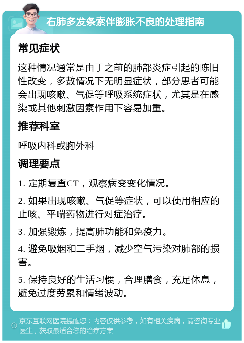 右肺多发条索伴膨胀不良的处理指南 常见症状 这种情况通常是由于之前的肺部炎症引起的陈旧性改变，多数情况下无明显症状，部分患者可能会出现咳嗽、气促等呼吸系统症状，尤其是在感染或其他刺激因素作用下容易加重。 推荐科室 呼吸内科或胸外科 调理要点 1. 定期复查CT，观察病变变化情况。 2. 如果出现咳嗽、气促等症状，可以使用相应的止咳、平喘药物进行对症治疗。 3. 加强锻炼，提高肺功能和免疫力。 4. 避免吸烟和二手烟，减少空气污染对肺部的损害。 5. 保持良好的生活习惯，合理膳食，充足休息，避免过度劳累和情绪波动。