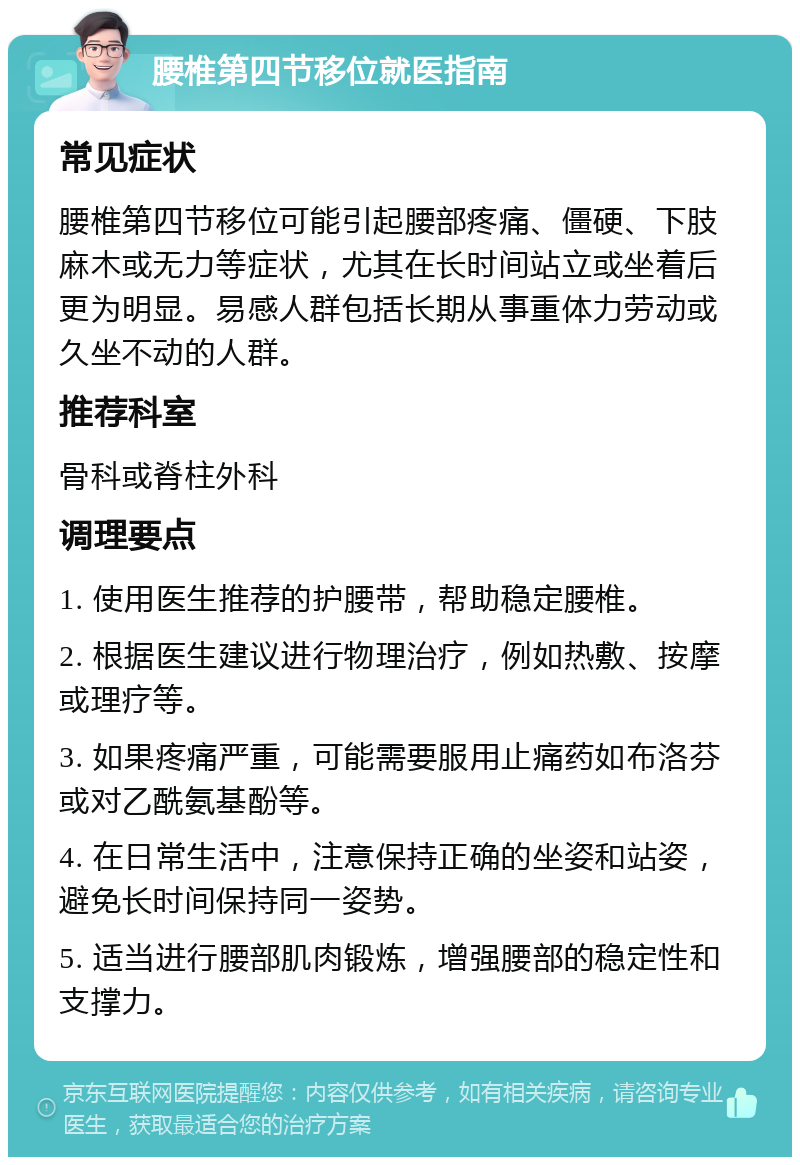 腰椎第四节移位就医指南 常见症状 腰椎第四节移位可能引起腰部疼痛、僵硬、下肢麻木或无力等症状，尤其在长时间站立或坐着后更为明显。易感人群包括长期从事重体力劳动或久坐不动的人群。 推荐科室 骨科或脊柱外科 调理要点 1. 使用医生推荐的护腰带，帮助稳定腰椎。 2. 根据医生建议进行物理治疗，例如热敷、按摩或理疗等。 3. 如果疼痛严重，可能需要服用止痛药如布洛芬或对乙酰氨基酚等。 4. 在日常生活中，注意保持正确的坐姿和站姿，避免长时间保持同一姿势。 5. 适当进行腰部肌肉锻炼，增强腰部的稳定性和支撑力。