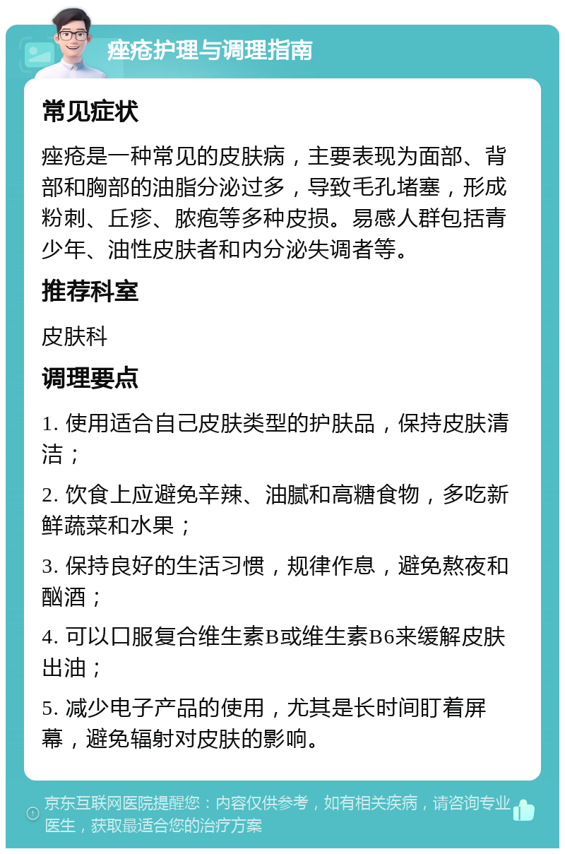 痤疮护理与调理指南 常见症状 痤疮是一种常见的皮肤病，主要表现为面部、背部和胸部的油脂分泌过多，导致毛孔堵塞，形成粉刺、丘疹、脓疱等多种皮损。易感人群包括青少年、油性皮肤者和内分泌失调者等。 推荐科室 皮肤科 调理要点 1. 使用适合自己皮肤类型的护肤品，保持皮肤清洁； 2. 饮食上应避免辛辣、油腻和高糖食物，多吃新鲜蔬菜和水果； 3. 保持良好的生活习惯，规律作息，避免熬夜和酗酒； 4. 可以口服复合维生素B或维生素B6来缓解皮肤出油； 5. 减少电子产品的使用，尤其是长时间盯着屏幕，避免辐射对皮肤的影响。