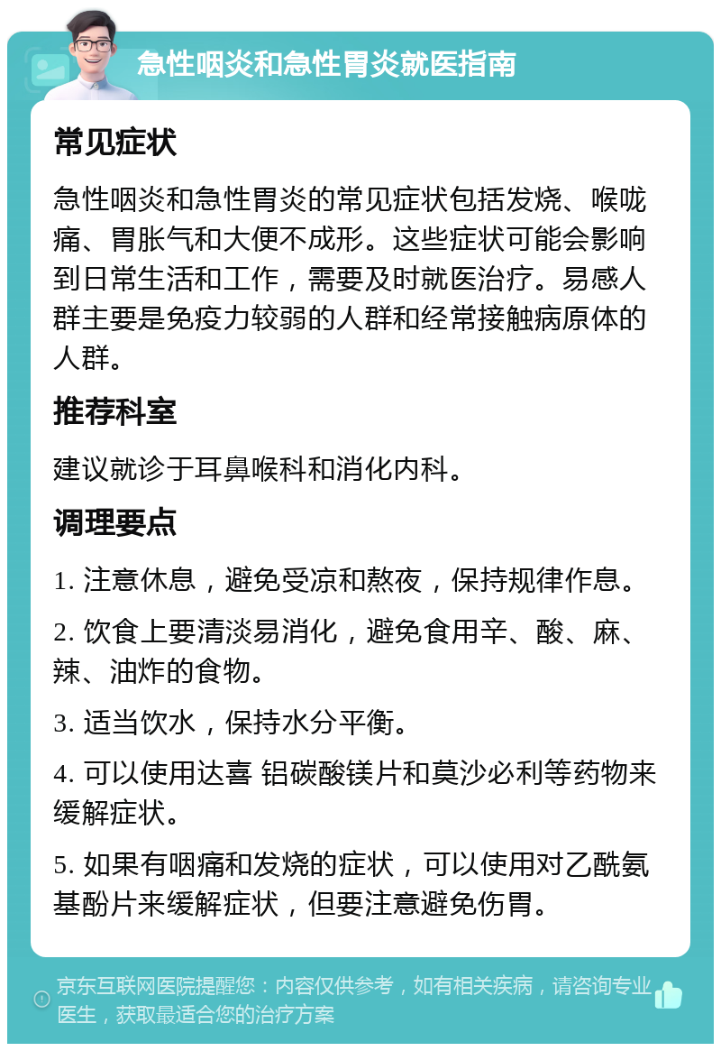 急性咽炎和急性胃炎就医指南 常见症状 急性咽炎和急性胃炎的常见症状包括发烧、喉咙痛、胃胀气和大便不成形。这些症状可能会影响到日常生活和工作，需要及时就医治疗。易感人群主要是免疫力较弱的人群和经常接触病原体的人群。 推荐科室 建议就诊于耳鼻喉科和消化内科。 调理要点 1. 注意休息，避免受凉和熬夜，保持规律作息。 2. 饮食上要清淡易消化，避免食用辛、酸、麻、辣、油炸的食物。 3. 适当饮水，保持水分平衡。 4. 可以使用达喜 铝碳酸镁片和莫沙必利等药物来缓解症状。 5. 如果有咽痛和发烧的症状，可以使用对乙酰氨基酚片来缓解症状，但要注意避免伤胃。