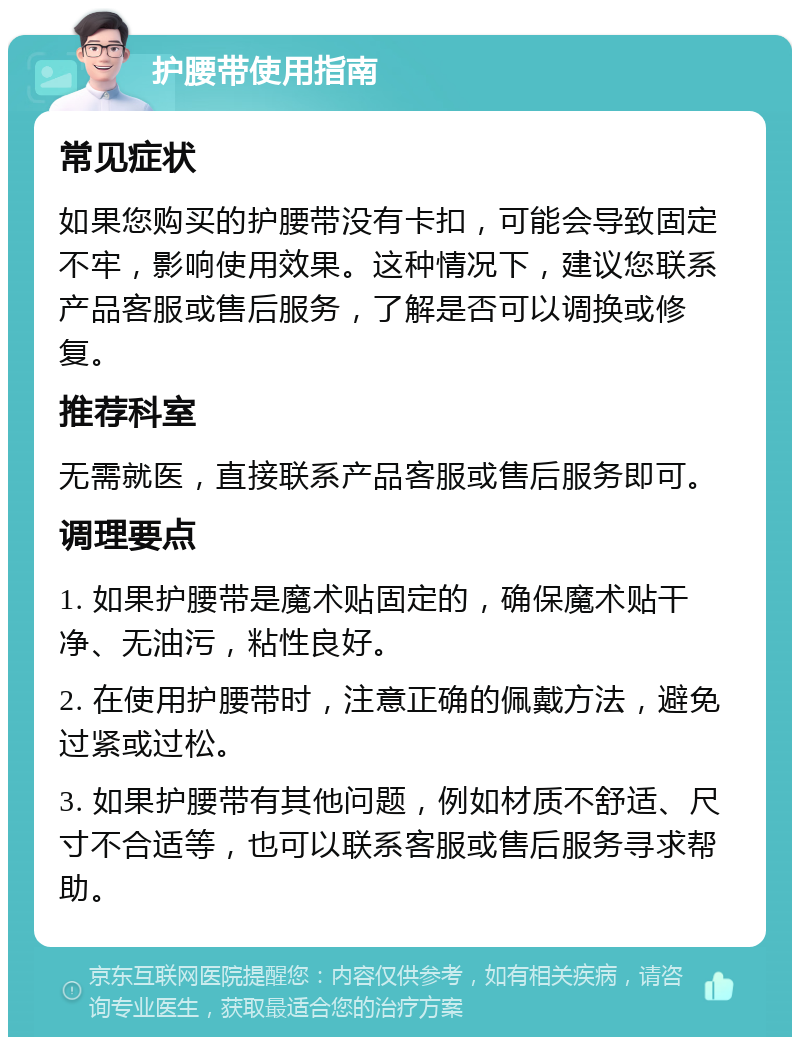 护腰带使用指南 常见症状 如果您购买的护腰带没有卡扣，可能会导致固定不牢，影响使用效果。这种情况下，建议您联系产品客服或售后服务，了解是否可以调换或修复。 推荐科室 无需就医，直接联系产品客服或售后服务即可。 调理要点 1. 如果护腰带是魔术贴固定的，确保魔术贴干净、无油污，粘性良好。 2. 在使用护腰带时，注意正确的佩戴方法，避免过紧或过松。 3. 如果护腰带有其他问题，例如材质不舒适、尺寸不合适等，也可以联系客服或售后服务寻求帮助。