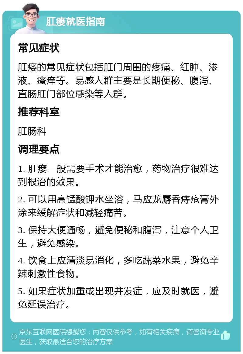 肛瘘就医指南 常见症状 肛瘘的常见症状包括肛门周围的疼痛、红肿、渗液、瘙痒等。易感人群主要是长期便秘、腹泻、直肠肛门部位感染等人群。 推荐科室 肛肠科 调理要点 1. 肛瘘一般需要手术才能治愈，药物治疗很难达到根治的效果。 2. 可以用高锰酸钾水坐浴，马应龙麝香痔疮膏外涂来缓解症状和减轻痛苦。 3. 保持大便通畅，避免便秘和腹泻，注意个人卫生，避免感染。 4. 饮食上应清淡易消化，多吃蔬菜水果，避免辛辣刺激性食物。 5. 如果症状加重或出现并发症，应及时就医，避免延误治疗。