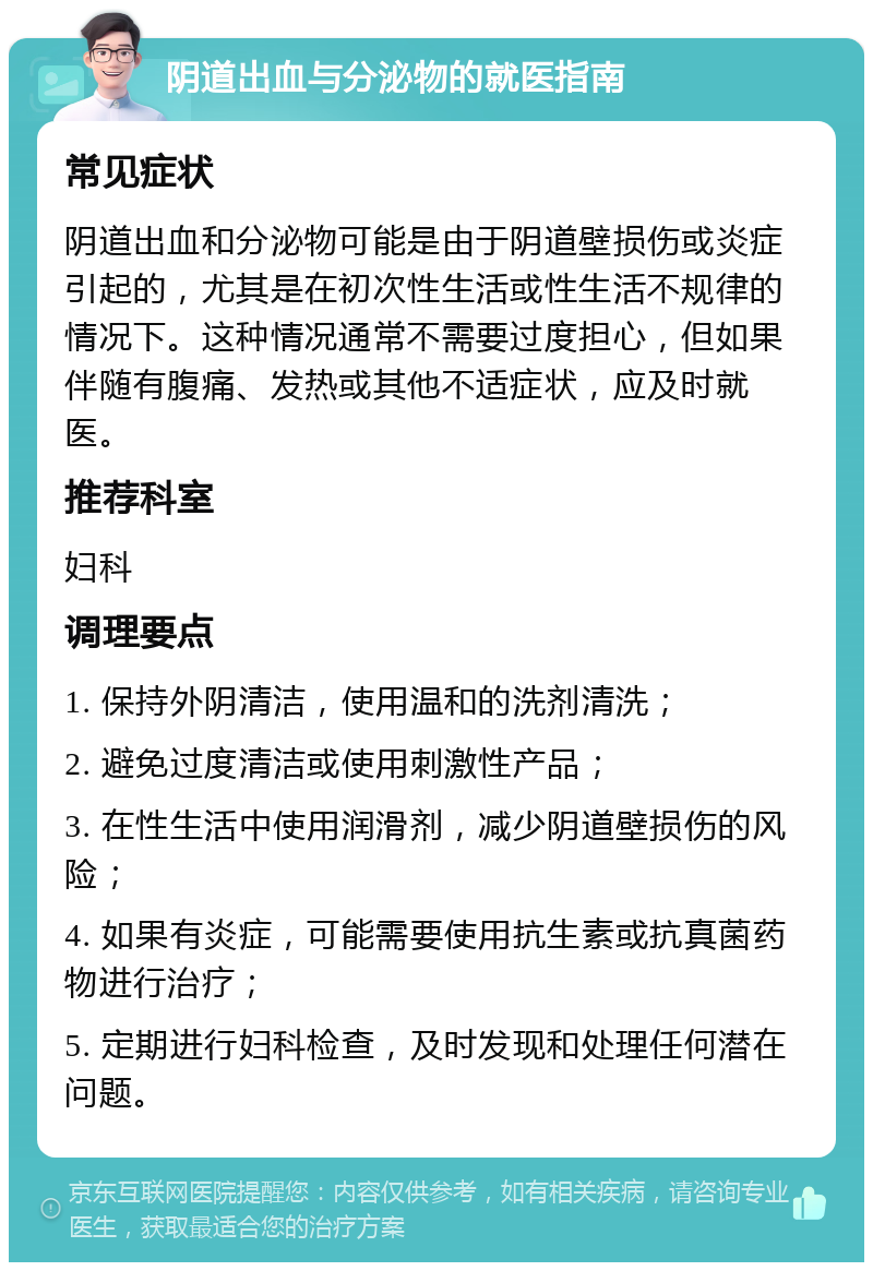 阴道出血与分泌物的就医指南 常见症状 阴道出血和分泌物可能是由于阴道壁损伤或炎症引起的，尤其是在初次性生活或性生活不规律的情况下。这种情况通常不需要过度担心，但如果伴随有腹痛、发热或其他不适症状，应及时就医。 推荐科室 妇科 调理要点 1. 保持外阴清洁，使用温和的洗剂清洗； 2. 避免过度清洁或使用刺激性产品； 3. 在性生活中使用润滑剂，减少阴道壁损伤的风险； 4. 如果有炎症，可能需要使用抗生素或抗真菌药物进行治疗； 5. 定期进行妇科检查，及时发现和处理任何潜在问题。