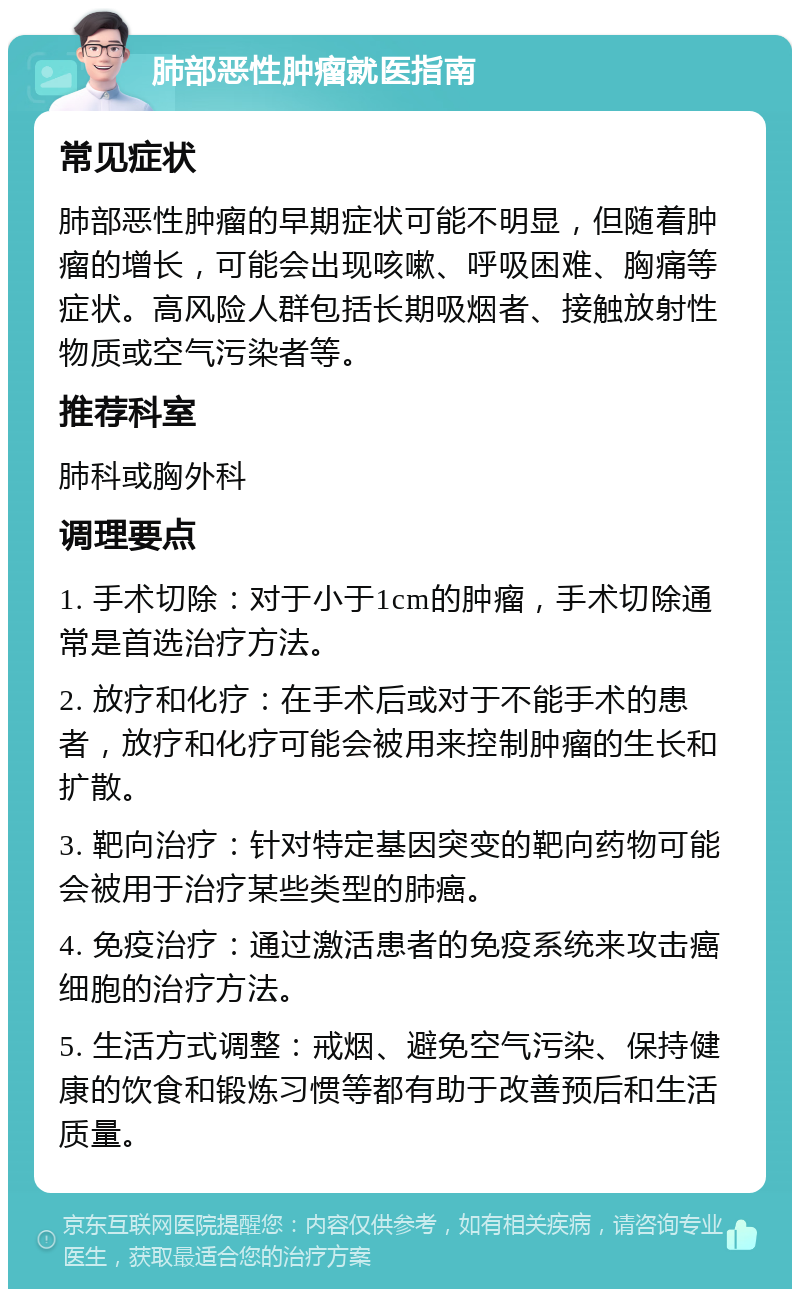 肺部恶性肿瘤就医指南 常见症状 肺部恶性肿瘤的早期症状可能不明显，但随着肿瘤的增长，可能会出现咳嗽、呼吸困难、胸痛等症状。高风险人群包括长期吸烟者、接触放射性物质或空气污染者等。 推荐科室 肺科或胸外科 调理要点 1. 手术切除：对于小于1cm的肿瘤，手术切除通常是首选治疗方法。 2. 放疗和化疗：在手术后或对于不能手术的患者，放疗和化疗可能会被用来控制肿瘤的生长和扩散。 3. 靶向治疗：针对特定基因突变的靶向药物可能会被用于治疗某些类型的肺癌。 4. 免疫治疗：通过激活患者的免疫系统来攻击癌细胞的治疗方法。 5. 生活方式调整：戒烟、避免空气污染、保持健康的饮食和锻炼习惯等都有助于改善预后和生活质量。