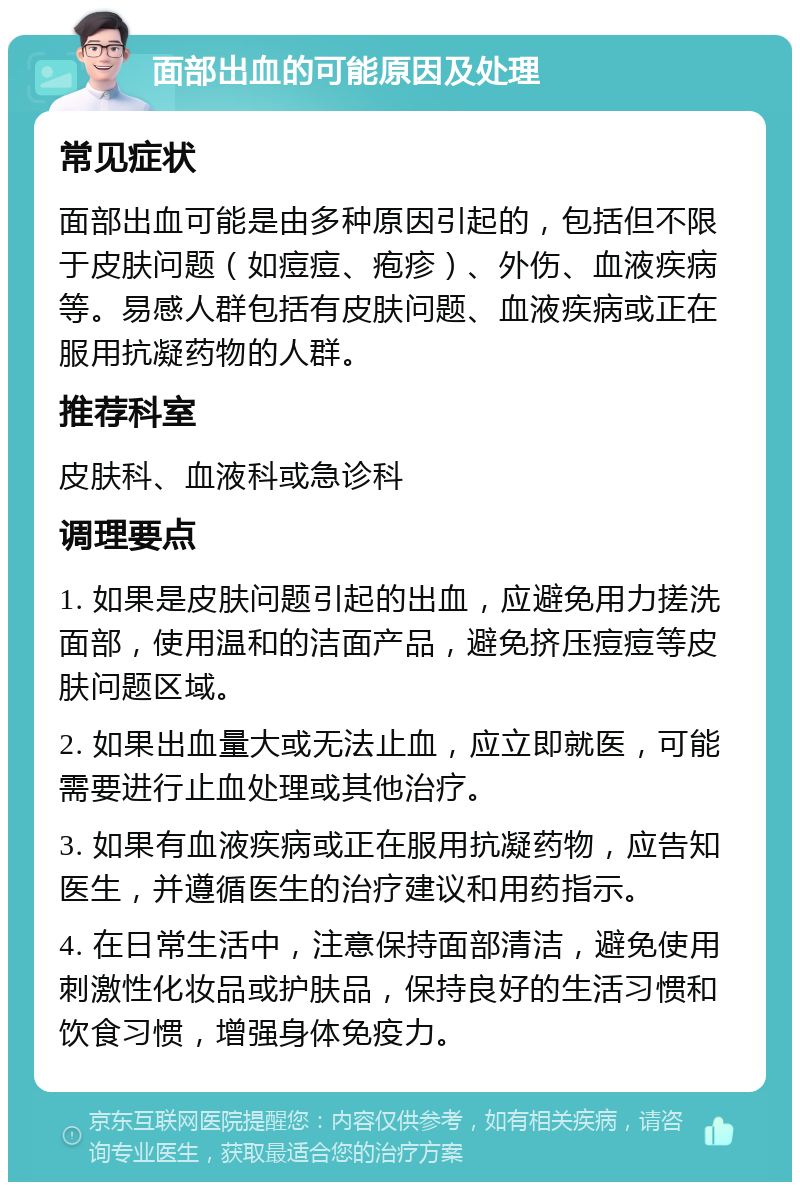 面部出血的可能原因及处理 常见症状 面部出血可能是由多种原因引起的，包括但不限于皮肤问题（如痘痘、疱疹）、外伤、血液疾病等。易感人群包括有皮肤问题、血液疾病或正在服用抗凝药物的人群。 推荐科室 皮肤科、血液科或急诊科 调理要点 1. 如果是皮肤问题引起的出血，应避免用力搓洗面部，使用温和的洁面产品，避免挤压痘痘等皮肤问题区域。 2. 如果出血量大或无法止血，应立即就医，可能需要进行止血处理或其他治疗。 3. 如果有血液疾病或正在服用抗凝药物，应告知医生，并遵循医生的治疗建议和用药指示。 4. 在日常生活中，注意保持面部清洁，避免使用刺激性化妆品或护肤品，保持良好的生活习惯和饮食习惯，增强身体免疫力。