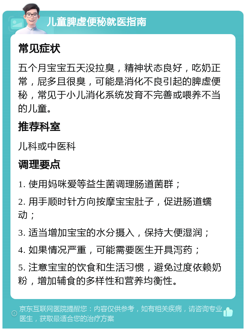 儿童脾虚便秘就医指南 常见症状 五个月宝宝五天没拉臭，精神状态良好，吃奶正常，屁多且很臭，可能是消化不良引起的脾虚便秘，常见于小儿消化系统发育不完善或喂养不当的儿童。 推荐科室 儿科或中医科 调理要点 1. 使用妈咪爱等益生菌调理肠道菌群； 2. 用手顺时针方向按摩宝宝肚子，促进肠道蠕动； 3. 适当增加宝宝的水分摄入，保持大便湿润； 4. 如果情况严重，可能需要医生开具泻药； 5. 注意宝宝的饮食和生活习惯，避免过度依赖奶粉，增加辅食的多样性和营养均衡性。