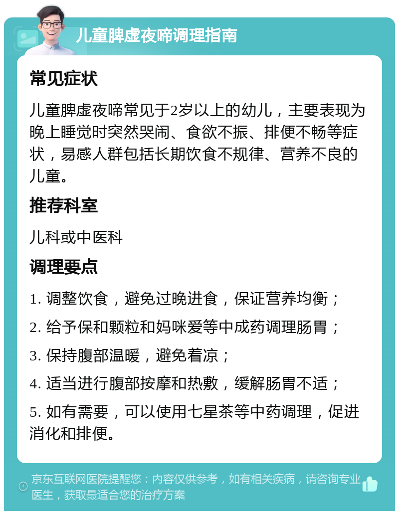 儿童脾虚夜啼调理指南 常见症状 儿童脾虚夜啼常见于2岁以上的幼儿，主要表现为晚上睡觉时突然哭闹、食欲不振、排便不畅等症状，易感人群包括长期饮食不规律、营养不良的儿童。 推荐科室 儿科或中医科 调理要点 1. 调整饮食，避免过晚进食，保证营养均衡； 2. 给予保和颗粒和妈咪爱等中成药调理肠胃； 3. 保持腹部温暖，避免着凉； 4. 适当进行腹部按摩和热敷，缓解肠胃不适； 5. 如有需要，可以使用七星茶等中药调理，促进消化和排便。