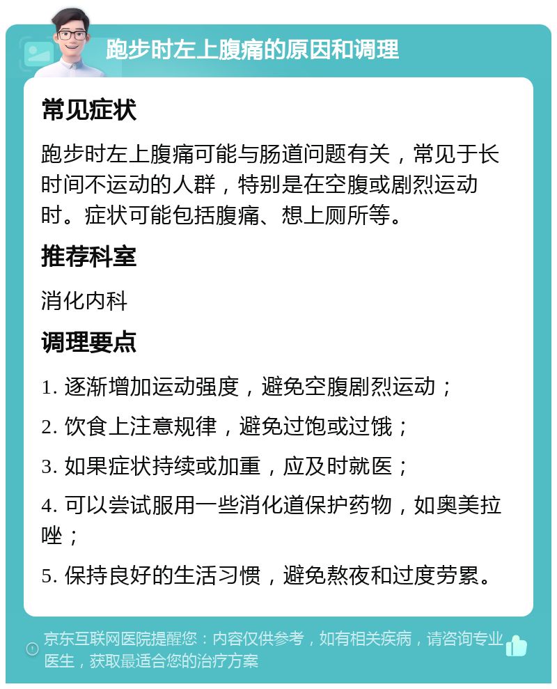 跑步时左上腹痛的原因和调理 常见症状 跑步时左上腹痛可能与肠道问题有关，常见于长时间不运动的人群，特别是在空腹或剧烈运动时。症状可能包括腹痛、想上厕所等。 推荐科室 消化内科 调理要点 1. 逐渐增加运动强度，避免空腹剧烈运动； 2. 饮食上注意规律，避免过饱或过饿； 3. 如果症状持续或加重，应及时就医； 4. 可以尝试服用一些消化道保护药物，如奥美拉唑； 5. 保持良好的生活习惯，避免熬夜和过度劳累。