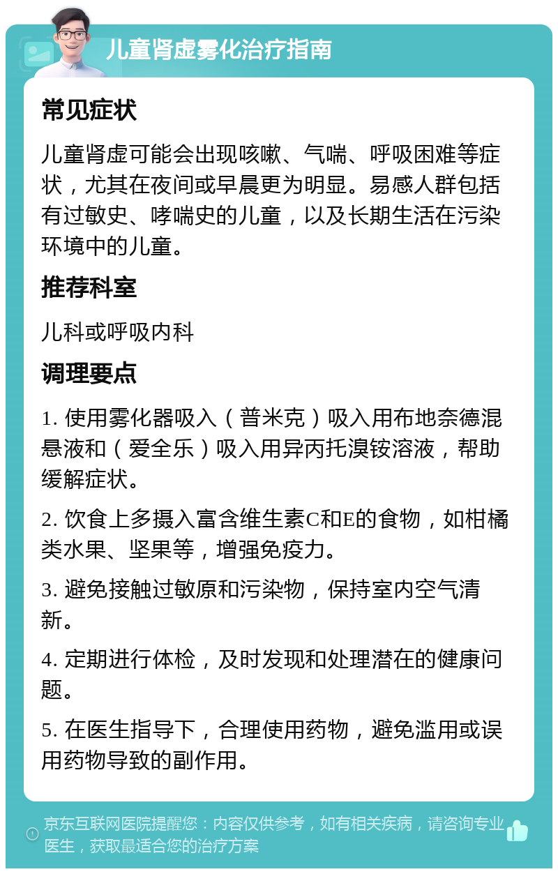 儿童肾虚雾化治疗指南 常见症状 儿童肾虚可能会出现咳嗽、气喘、呼吸困难等症状，尤其在夜间或早晨更为明显。易感人群包括有过敏史、哮喘史的儿童，以及长期生活在污染环境中的儿童。 推荐科室 儿科或呼吸内科 调理要点 1. 使用雾化器吸入（普米克）吸入用布地奈德混悬液和（爱全乐）吸入用异丙托溴铵溶液，帮助缓解症状。 2. 饮食上多摄入富含维生素C和E的食物，如柑橘类水果、坚果等，增强免疫力。 3. 避免接触过敏原和污染物，保持室内空气清新。 4. 定期进行体检，及时发现和处理潜在的健康问题。 5. 在医生指导下，合理使用药物，避免滥用或误用药物导致的副作用。