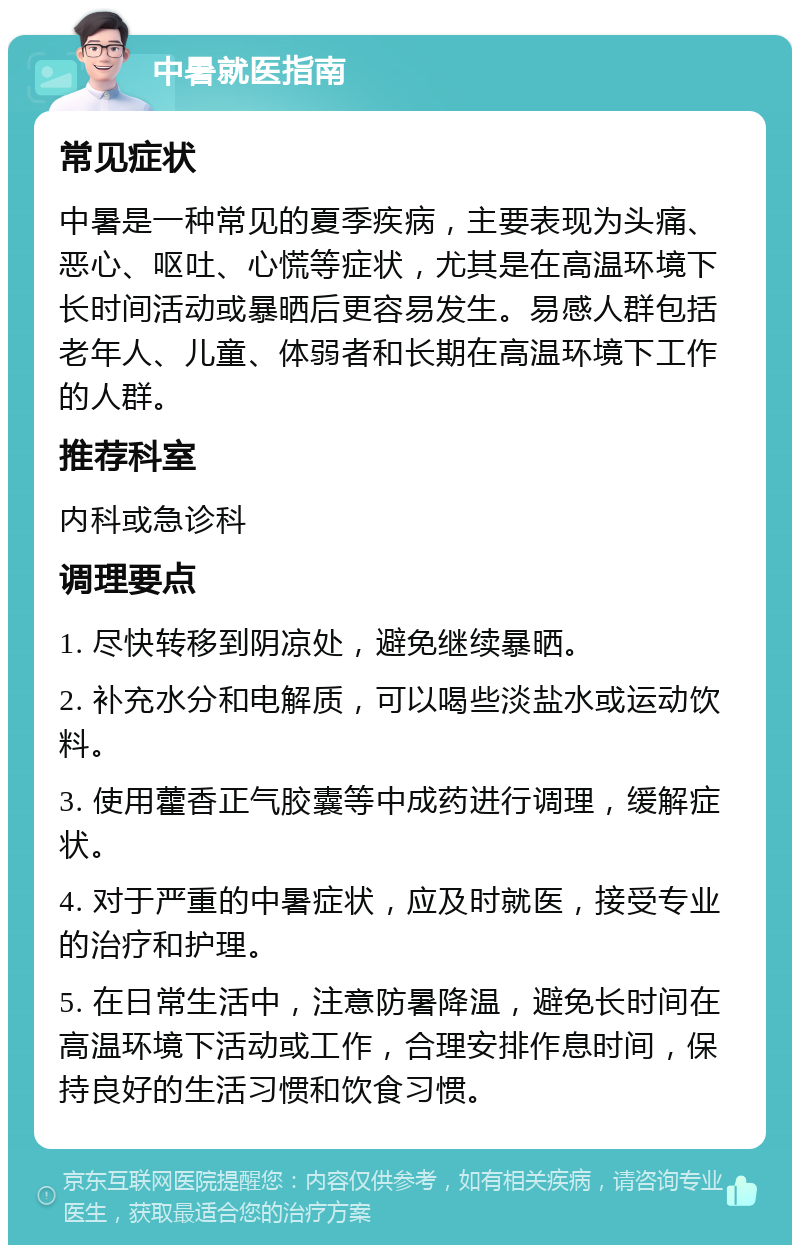 中暑就医指南 常见症状 中暑是一种常见的夏季疾病，主要表现为头痛、恶心、呕吐、心慌等症状，尤其是在高温环境下长时间活动或暴晒后更容易发生。易感人群包括老年人、儿童、体弱者和长期在高温环境下工作的人群。 推荐科室 内科或急诊科 调理要点 1. 尽快转移到阴凉处，避免继续暴晒。 2. 补充水分和电解质，可以喝些淡盐水或运动饮料。 3. 使用藿香正气胶囊等中成药进行调理，缓解症状。 4. 对于严重的中暑症状，应及时就医，接受专业的治疗和护理。 5. 在日常生活中，注意防暑降温，避免长时间在高温环境下活动或工作，合理安排作息时间，保持良好的生活习惯和饮食习惯。