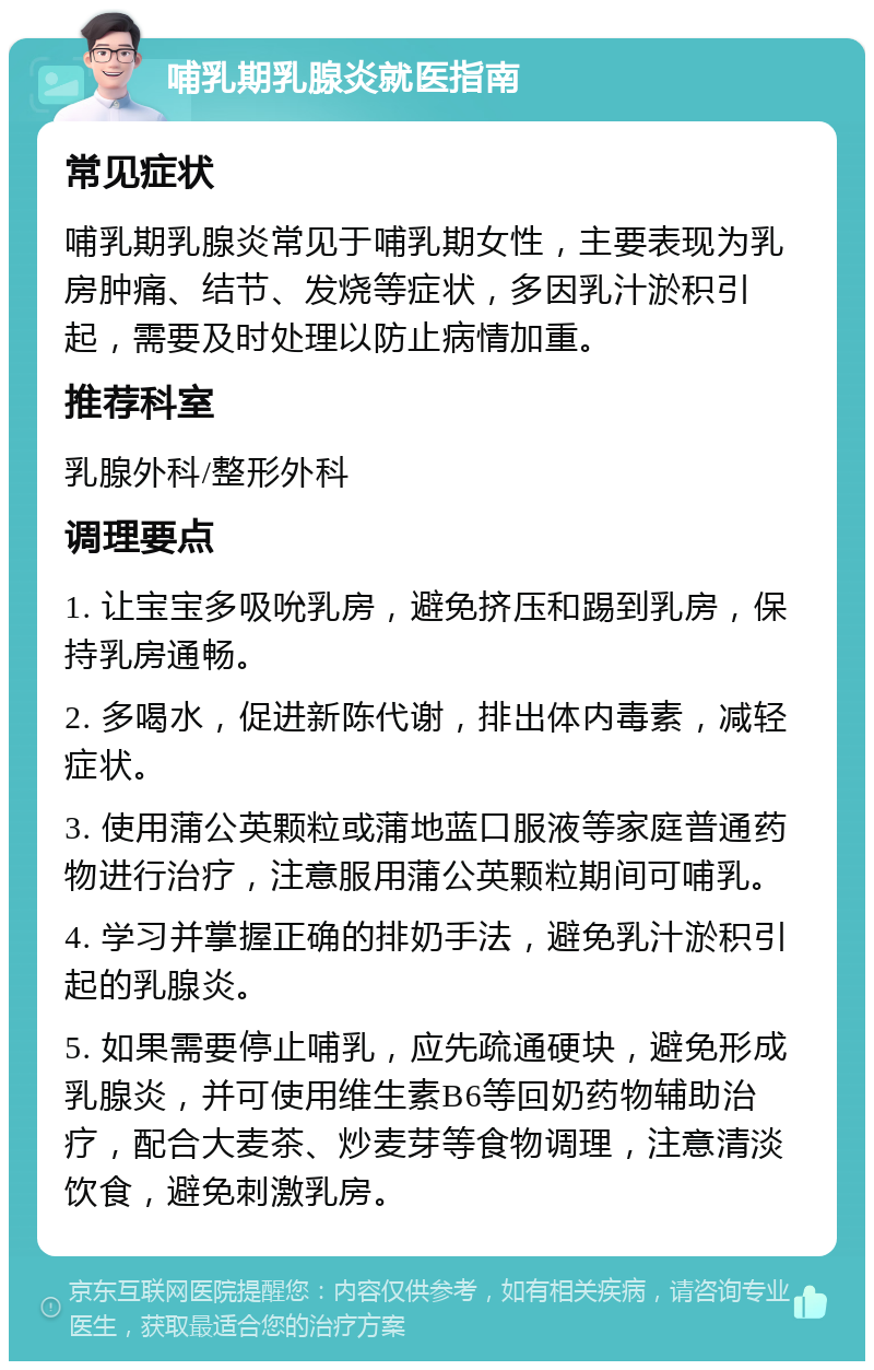 哺乳期乳腺炎就医指南 常见症状 哺乳期乳腺炎常见于哺乳期女性，主要表现为乳房肿痛、结节、发烧等症状，多因乳汁淤积引起，需要及时处理以防止病情加重。 推荐科室 乳腺外科/整形外科 调理要点 1. 让宝宝多吸吮乳房，避免挤压和踢到乳房，保持乳房通畅。 2. 多喝水，促进新陈代谢，排出体内毒素，减轻症状。 3. 使用蒲公英颗粒或蒲地蓝口服液等家庭普通药物进行治疗，注意服用蒲公英颗粒期间可哺乳。 4. 学习并掌握正确的排奶手法，避免乳汁淤积引起的乳腺炎。 5. 如果需要停止哺乳，应先疏通硬块，避免形成乳腺炎，并可使用维生素B6等回奶药物辅助治疗，配合大麦茶、炒麦芽等食物调理，注意清淡饮食，避免刺激乳房。