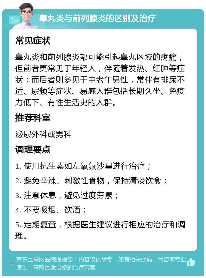 睾丸炎与前列腺炎的区别及治疗 常见症状 睾丸炎和前列腺炎都可能引起睾丸区域的疼痛，但前者更常见于年轻人，伴随着发热、红肿等症状；而后者则多见于中老年男性，常伴有排尿不适、尿频等症状。易感人群包括长期久坐、免疫力低下、有性生活史的人群。 推荐科室 泌尿外科或男科 调理要点 1. 使用抗生素如左氧氟沙星进行治疗； 2. 避免辛辣、刺激性食物，保持清淡饮食； 3. 注意休息，避免过度劳累； 4. 不要吸烟、饮酒； 5. 定期复查，根据医生建议进行相应的治疗和调理。