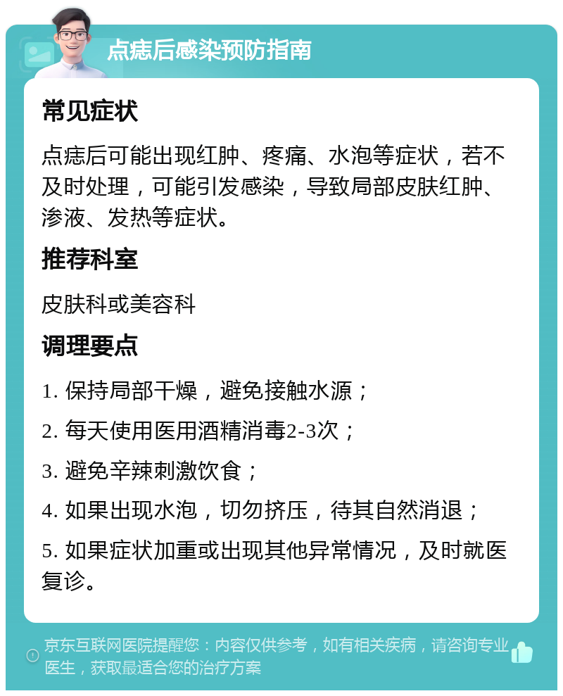 点痣后感染预防指南 常见症状 点痣后可能出现红肿、疼痛、水泡等症状，若不及时处理，可能引发感染，导致局部皮肤红肿、渗液、发热等症状。 推荐科室 皮肤科或美容科 调理要点 1. 保持局部干燥，避免接触水源； 2. 每天使用医用酒精消毒2-3次； 3. 避免辛辣刺激饮食； 4. 如果出现水泡，切勿挤压，待其自然消退； 5. 如果症状加重或出现其他异常情况，及时就医复诊。