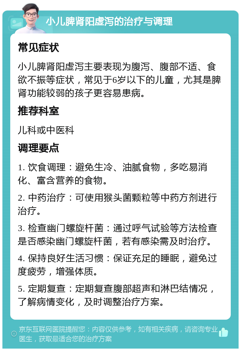 小儿脾肾阳虚泻的治疗与调理 常见症状 小儿脾肾阳虚泻主要表现为腹泻、腹部不适、食欲不振等症状，常见于6岁以下的儿童，尤其是脾肾功能较弱的孩子更容易患病。 推荐科室 儿科或中医科 调理要点 1. 饮食调理：避免生冷、油腻食物，多吃易消化、富含营养的食物。 2. 中药治疗：可使用猴头菌颗粒等中药方剂进行治疗。 3. 检查幽门螺旋杆菌：通过呼气试验等方法检查是否感染幽门螺旋杆菌，若有感染需及时治疗。 4. 保持良好生活习惯：保证充足的睡眠，避免过度疲劳，增强体质。 5. 定期复查：定期复查腹部超声和淋巴结情况，了解病情变化，及时调整治疗方案。