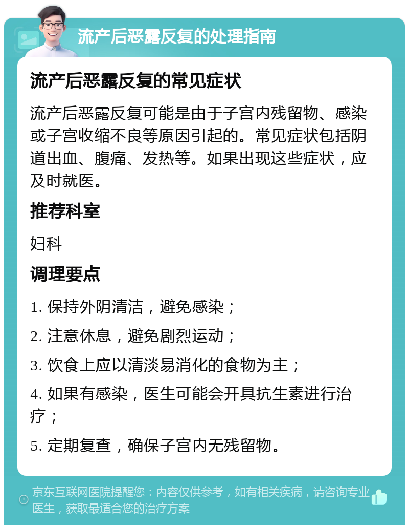 流产后恶露反复的处理指南 流产后恶露反复的常见症状 流产后恶露反复可能是由于子宫内残留物、感染或子宫收缩不良等原因引起的。常见症状包括阴道出血、腹痛、发热等。如果出现这些症状，应及时就医。 推荐科室 妇科 调理要点 1. 保持外阴清洁，避免感染； 2. 注意休息，避免剧烈运动； 3. 饮食上应以清淡易消化的食物为主； 4. 如果有感染，医生可能会开具抗生素进行治疗； 5. 定期复查，确保子宫内无残留物。