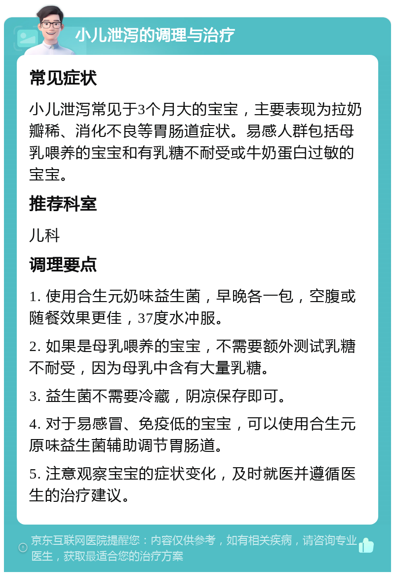 小儿泄泻的调理与治疗 常见症状 小儿泄泻常见于3个月大的宝宝，主要表现为拉奶瓣稀、消化不良等胃肠道症状。易感人群包括母乳喂养的宝宝和有乳糖不耐受或牛奶蛋白过敏的宝宝。 推荐科室 儿科 调理要点 1. 使用合生元奶味益生菌，早晚各一包，空腹或随餐效果更佳，37度水冲服。 2. 如果是母乳喂养的宝宝，不需要额外测试乳糖不耐受，因为母乳中含有大量乳糖。 3. 益生菌不需要冷藏，阴凉保存即可。 4. 对于易感冒、免疫低的宝宝，可以使用合生元原味益生菌辅助调节胃肠道。 5. 注意观察宝宝的症状变化，及时就医并遵循医生的治疗建议。