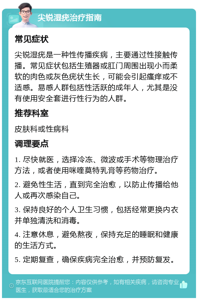 尖锐湿疣治疗指南 常见症状 尖锐湿疣是一种性传播疾病，主要通过性接触传播。常见症状包括生殖器或肛门周围出现小而柔软的肉色或灰色疣状生长，可能会引起瘙痒或不适感。易感人群包括性活跃的成年人，尤其是没有使用安全套进行性行为的人群。 推荐科室 皮肤科或性病科 调理要点 1. 尽快就医，选择冷冻、微波或手术等物理治疗方法，或者使用咪喹莫特乳膏等药物治疗。 2. 避免性生活，直到完全治愈，以防止传播给他人或再次感染自己。 3. 保持良好的个人卫生习惯，包括经常更换内衣并单独清洗和消毒。 4. 注意休息，避免熬夜，保持充足的睡眠和健康的生活方式。 5. 定期复查，确保疾病完全治愈，并预防复发。