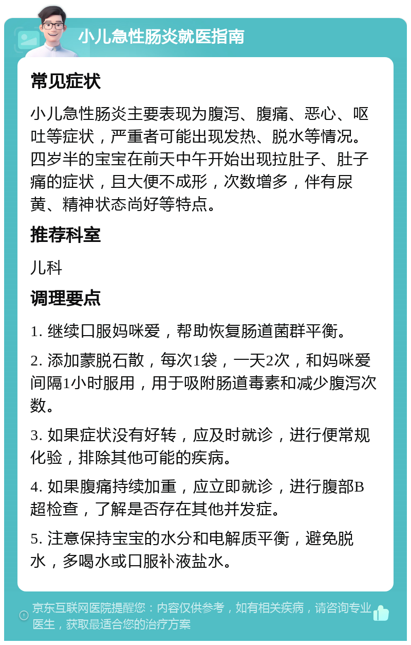 小儿急性肠炎就医指南 常见症状 小儿急性肠炎主要表现为腹泻、腹痛、恶心、呕吐等症状，严重者可能出现发热、脱水等情况。四岁半的宝宝在前天中午开始出现拉肚子、肚子痛的症状，且大便不成形，次数增多，伴有尿黄、精神状态尚好等特点。 推荐科室 儿科 调理要点 1. 继续口服妈咪爱，帮助恢复肠道菌群平衡。 2. 添加蒙脱石散，每次1袋，一天2次，和妈咪爱间隔1小时服用，用于吸附肠道毒素和减少腹泻次数。 3. 如果症状没有好转，应及时就诊，进行便常规化验，排除其他可能的疾病。 4. 如果腹痛持续加重，应立即就诊，进行腹部B超检查，了解是否存在其他并发症。 5. 注意保持宝宝的水分和电解质平衡，避免脱水，多喝水或口服补液盐水。