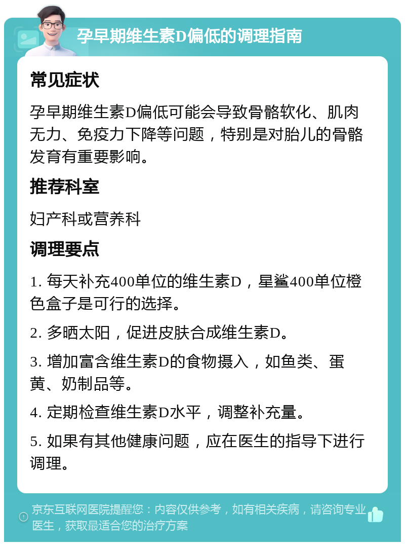 孕早期维生素D偏低的调理指南 常见症状 孕早期维生素D偏低可能会导致骨骼软化、肌肉无力、免疫力下降等问题，特别是对胎儿的骨骼发育有重要影响。 推荐科室 妇产科或营养科 调理要点 1. 每天补充400单位的维生素D，星鲨400单位橙色盒子是可行的选择。 2. 多晒太阳，促进皮肤合成维生素D。 3. 增加富含维生素D的食物摄入，如鱼类、蛋黄、奶制品等。 4. 定期检查维生素D水平，调整补充量。 5. 如果有其他健康问题，应在医生的指导下进行调理。