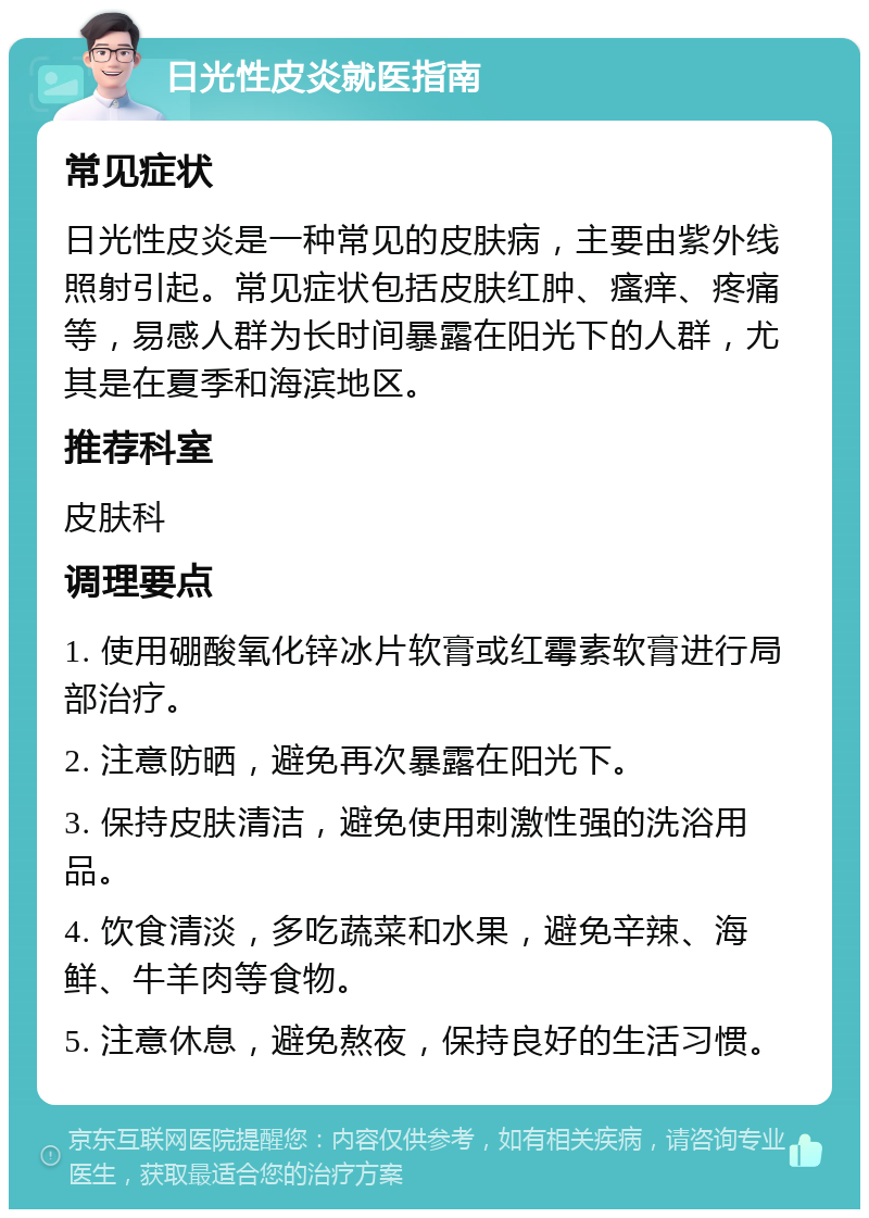 日光性皮炎就医指南 常见症状 日光性皮炎是一种常见的皮肤病，主要由紫外线照射引起。常见症状包括皮肤红肿、瘙痒、疼痛等，易感人群为长时间暴露在阳光下的人群，尤其是在夏季和海滨地区。 推荐科室 皮肤科 调理要点 1. 使用硼酸氧化锌冰片软膏或红霉素软膏进行局部治疗。 2. 注意防晒，避免再次暴露在阳光下。 3. 保持皮肤清洁，避免使用刺激性强的洗浴用品。 4. 饮食清淡，多吃蔬菜和水果，避免辛辣、海鲜、牛羊肉等食物。 5. 注意休息，避免熬夜，保持良好的生活习惯。