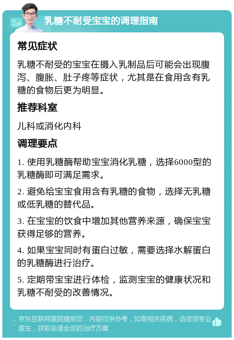 乳糖不耐受宝宝的调理指南 常见症状 乳糖不耐受的宝宝在摄入乳制品后可能会出现腹泻、腹胀、肚子疼等症状，尤其是在食用含有乳糖的食物后更为明显。 推荐科室 儿科或消化内科 调理要点 1. 使用乳糖酶帮助宝宝消化乳糖，选择6000型的乳糖酶即可满足需求。 2. 避免给宝宝食用含有乳糖的食物，选择无乳糖或低乳糖的替代品。 3. 在宝宝的饮食中增加其他营养来源，确保宝宝获得足够的营养。 4. 如果宝宝同时有蛋白过敏，需要选择水解蛋白的乳糖酶进行治疗。 5. 定期带宝宝进行体检，监测宝宝的健康状况和乳糖不耐受的改善情况。